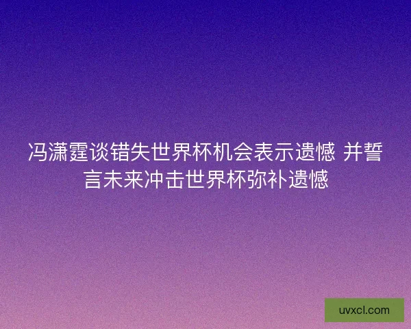 冯潇霆谈错失世界杯机会表示遗憾 并誓言未来冲击世界杯弥补遗憾