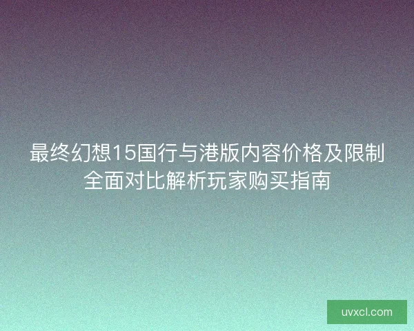 最终幻想15国行与港版内容价格及限制全面对比解析玩家购买指南 最终幻想15国行与港版内容价格及限制全面对比解析玩家购买指南