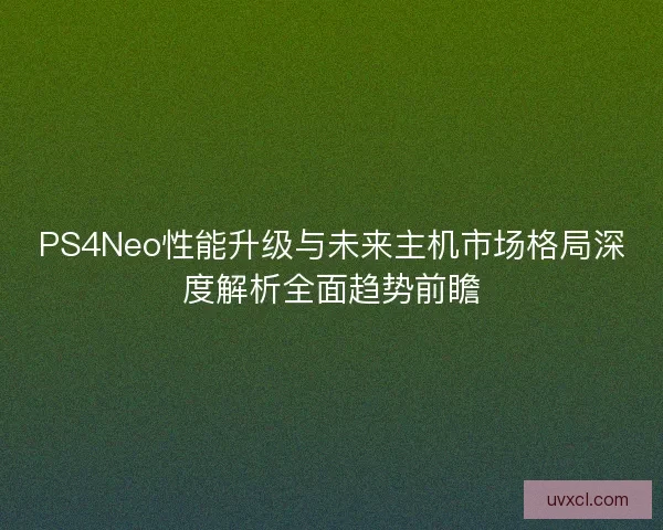 PS4Neo性能升级与未来主机市场格局深度解析全面趋势前瞻