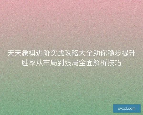 天天象棋进阶实战攻略大全助你稳步提升胜率从布局到残局全面解析技巧